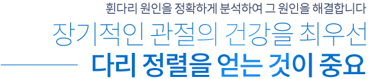 휜다리 원인을 정확하게 분석하여 그 원인을 해결합니다 장기적인 관절의 건강을 최우선 다리 정렬을 얻는 것이 중요
